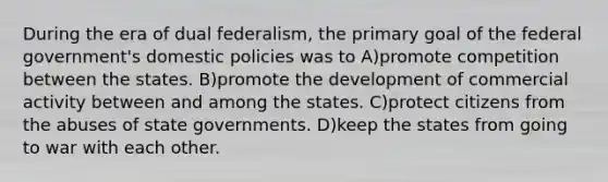 During the era of dual federalism, the primary goal of the federal government's domestic policies was to A)promote competition between the states. B)promote the development of commercial activity between and among the states. C)protect citizens from the abuses of state governments. D)keep the states from going to war with each other.