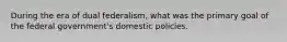 During the era of dual federalism, what was the primary goal of the federal government's domestic policies.