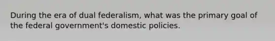 During the era of dual federalism, what was the primary goal of the federal government's domestic policies.