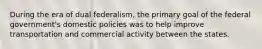 During the era of dual federalism, the primary goal of the federal government's domestic policies was to help improve transportation and commercial activity between the states.