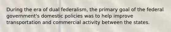 During the era of dual federalism, the primary goal of the federal government's domestic policies was to help improve transportation and commercial activity between the states.