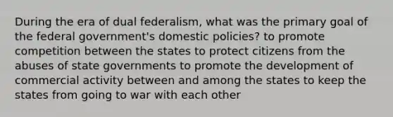 During the era of dual federalism, what was the primary goal of the federal government's domestic policies? to promote competition between the states to protect citizens from the abuses of state governments to promote the development of commercial activity between and among the states to keep the states from going to war with each other