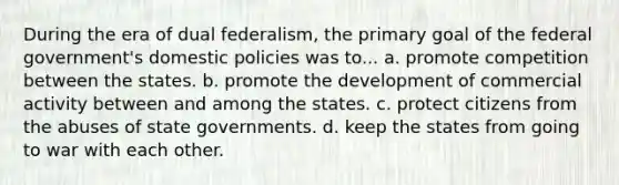 During the era of dual federalism, the primary goal of the federal government's domestic policies was to... a. promote competition between the states. b. promote the development of commercial activity between and among the states. c. protect citizens from the abuses of state governments. d. keep the states from going to war with each other.