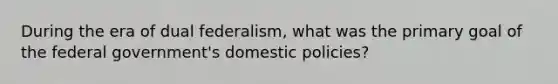 During the era of dual federalism, what was the primary goal of the federal government's domestic policies?