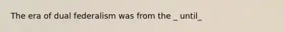 The era of dual federalism was from the _ until_