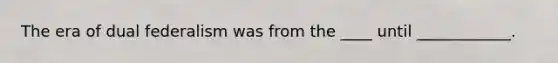 The era of dual federalism was from the ____ until ____________.