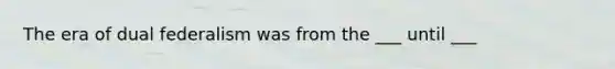 The era of dual federalism was from the ___ until ___