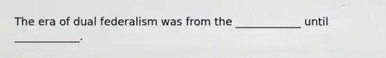 The era of dual federalism was from the ____________ until ____________.