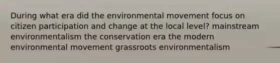 During what era did the environmental movement focus on <a href='https://www.questionai.com/knowledge/kSFCrsfXYO-citizen-participation' class='anchor-knowledge'>citizen participation</a> and change at the local level? mainstream environmentalism the conservation era the modern environmental movement grassroots environmentalism