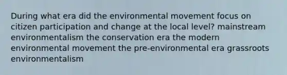 During what era did the environmental movement focus on <a href='https://www.questionai.com/knowledge/kSFCrsfXYO-citizen-participation' class='anchor-knowledge'>citizen participation</a> and change at the local level? mainstream environmentalism the conservation era the modern environmental movement the pre-environmental era grassroots environmentalism