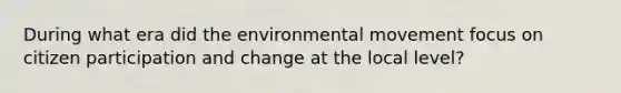 During what era did the environmental movement focus on citizen participation and change at the local level?