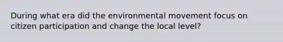 During what era did the environmental movement focus on citizen participation and change the local level?