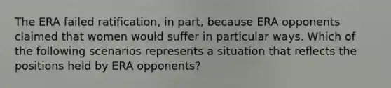 The ERA failed ratification, in part, because ERA opponents claimed that women would suffer in particular ways. Which of the following scenarios represents a situation that reflects the positions held by ERA opponents?