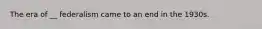 The era of __ federalism came to an end in the 1930s.