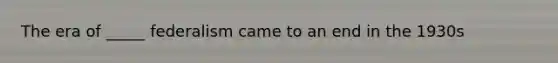 The era of _____ federalism came to an end in the 1930s