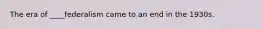 The era of ____federalism came to an end in the 1930s.