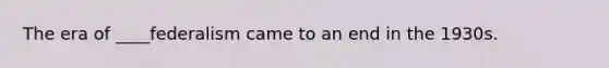 The era of ____federalism came to an end in the 1930s.