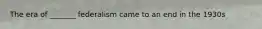 The era of _______ federalism came to an end in the 1930s