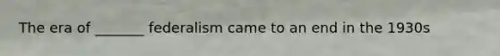 The era of _______ federalism came to an end in the 1930s