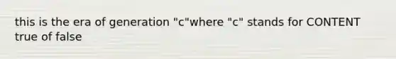 this is the era of generation "c"where "c" stands for CONTENT true of false