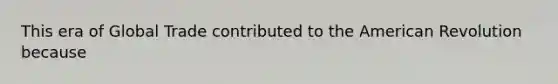 This era of Global Trade contributed to the American Revolution because