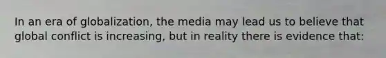 In an era of globalization, the media may lead us to believe that global conflict is increasing, but in reality there is evidence that: