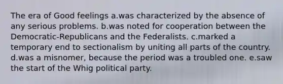 The era of Good feelings a.was characterized by the absence of any serious problems. b.was noted for cooperation between the Democratic-Republicans and the Federalists. c.marked a temporary end to sectionalism by uniting all parts of the country. d.was a misnomer, because the period was a troubled one. e.saw the start of the Whig political party.