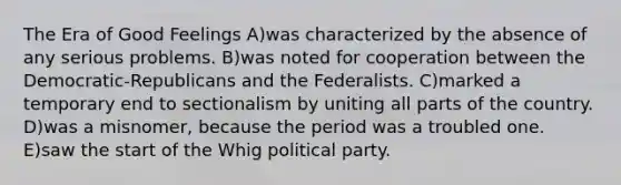 The Era of Good Feelings A)was characterized by the absence of any serious problems. B)was noted for cooperation between the Democratic-Republicans and the Federalists. C)marked a temporary end to sectionalism by uniting all parts of the country. D)was a misnomer, because the period was a troubled one. E)saw the start of the Whig political party.