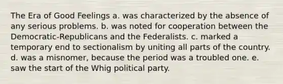 The Era of Good Feelings a. was characterized by the absence of any serious problems. b. was noted for cooperation between the Democratic-Republicans and the Federalists. c. marked a temporary end to sectionalism by uniting all parts of the country. d. was a misnomer, because the period was a troubled one. e. saw the start of the Whig political party.