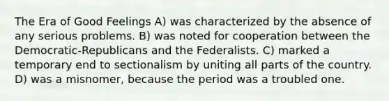 The Era of Good Feelings A) was characterized by the absence of any serious problems. B) was noted for cooperation between the Democratic-Republicans and the Federalists. C) marked a temporary end to sectionalism by uniting all parts of the country. D) was a misnomer, because the period was a troubled one.