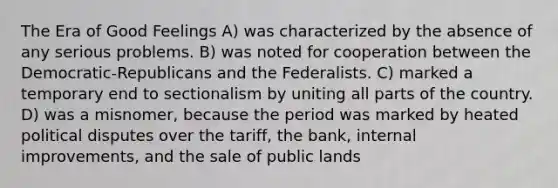 The Era of Good Feelings A) was characterized by the absence of any serious problems. B) was noted for cooperation between the Democratic-Republicans and the Federalists. C) marked a temporary end to sectionalism by uniting all parts of the country. D) was a misnomer, because the period was marked by heated political disputes over the tariff, the bank, internal improvements, and the sale of public lands