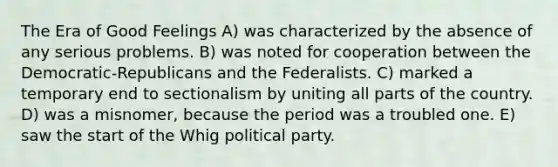 The Era of Good Feelings A) was characterized by the absence of any serious problems. B) was noted for cooperation between the Democratic-Republicans and the Federalists. C) marked a temporary end to sectionalism by uniting all parts of the country. D) was a misnomer, because the period was a troubled one. E) saw the start of the Whig political party.