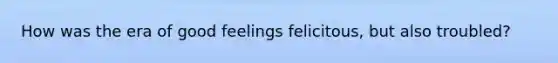 How was the era of good feelings felicitous, but also troubled?