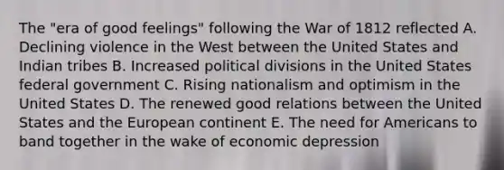 The "era of good feelings" following the War of 1812 reflected A. Declining violence in the West between the United States and Indian tribes B. Increased political divisions in the United States federal government C. Rising nationalism and optimism in the United States D. The renewed good relations between the United States and the European continent E. The need for Americans to band together in the wake of economic depression