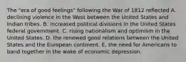 The "era of good feelings" following the War of 1812 reflected A. declining violence in the West between the United States and Indian tribes. B. increased political divisions in the United States federal government. C. rising nationalism and optimism in the United States. D. the renewed good relations between the United States and the European continent. E. the need for Americans to band together in the wake of economic depression.