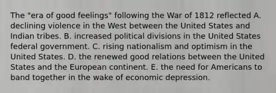 The "era of good feelings" following the <a href='https://www.questionai.com/knowledge/kZ700nRVQz-war-of-1812' class='anchor-knowledge'>war of 1812</a> reflected A. declining violence in the West between the United States and Indian tribes. B. increased political divisions in the United States federal government. C. rising nationalism and optimism in the United States. D. the renewed good relations between the United States and the European continent. E. the need for Americans to band together in the wake of economic depression.