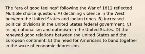 The "era of good feelings" following the War of 1812 reflected Multiple choice question. A) declining violence in the West between the United States and Indian tribes. B) increased political divisions in the United States federal government. C) rising nationalism and optimism in the United States. D) the renewed good relations between the United States and the European continent. E) the need for Americans to band together in the wake of economic depression.