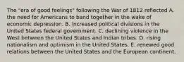 The "era of good feelings" following the War of 1812 reflected A. the need for Americans to band together in the wake of economic depression. B. increased political divisions in the United States federal government. C. declining violence in the West between the United States and Indian tribes. D. rising nationalism and optimism in the United States. E. renewed good relations between the United States and the European continent.