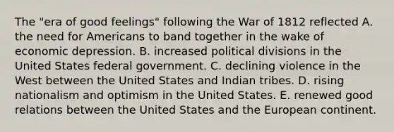 The "era of good feelings" following the <a href='https://www.questionai.com/knowledge/kZ700nRVQz-war-of-1812' class='anchor-knowledge'>war of 1812</a> reflected A. the need for Americans to band together in the wake of economic depression. B. increased political divisions in the United States federal government. C. declining violence in the West between the United States and Indian tribes. D. rising nationalism and optimism in the United States. E. renewed good relations between the United States and the European continent.