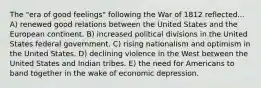 The "era of good feelings" following the War of 1812 reflected... A) renewed good relations between the United States and the European continent. B) increased political divisions in the United States federal government. C) rising nationalism and optimism in the United States. D) declining violence in the West between the United States and Indian tribes. E) the need for Americans to band together in the wake of economic depression.