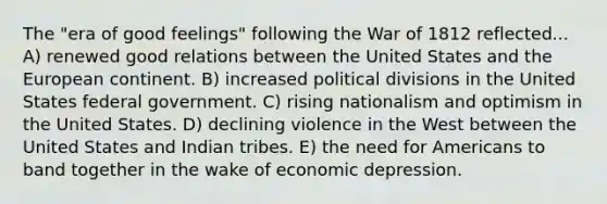 The "era of good feelings" following the War of 1812 reflected... A) renewed good relations between the United States and the European continent. B) increased political divisions in the United States federal government. C) rising nationalism and optimism in the United States. D) declining violence in the West between the United States and Indian tribes. E) the need for Americans to band together in the wake of economic depression.