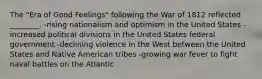 The "Era of Good Feelings" following the War of 1812 reflected ________. -rising nationalism and optimism in the United States -increased political divisions in the United States federal government -declining violence in the West between the United States and Native American tribes -growing war fever to fight naval battles on the Atlantic