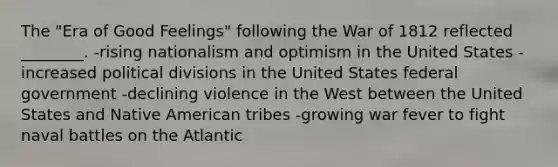 The "Era of Good Feelings" following the War of 1812 reflected ________. -rising nationalism and optimism in the United States -increased political divisions in the United States federal government -declining violence in the West between the United States and Native American tribes -growing war fever to fight naval battles on the Atlantic