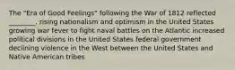 The "Era of Good Feelings" following the War of 1812 reflected ________. rising nationalism and optimism in the United States growing war fever to fight naval battles on the Atlantic increased political divisions in the United States federal government declining violence in the West between the United States and Native American tribes