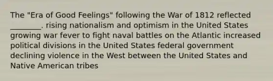 The "Era of Good Feelings" following the War of 1812 reflected ________. rising nationalism and optimism in the United States growing war fever to fight naval battles on the Atlantic increased political divisions in the United States federal government declining violence in the West between the United States and Native American tribes