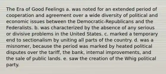 The Era of Good Feelings a. was noted for an extended period of cooperation and agreement over a wide diversity of political and economic issues between the Democratic-Republicans and the Federalists. b. was characterized by the absence of any serious or divisive problems in the United States. c. marked a temporary end to sectionalism by uniting all parts of the country. d. was a misnomer, because the period was marked by heated political disputes over the tariff, the bank, internal improvements, and the sale of public lands. e. saw the creation of the Whig political party.