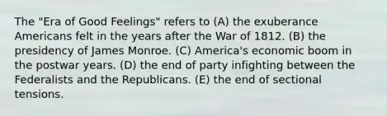 The "Era of Good Feelings" refers to (A) the exuberance Americans felt in the years after the War of 1812. (B) the presidency of James Monroe. (C) America's economic boom in the postwar years. (D) the end of party infighting between the Federalists and the Republicans. (E) the end of sectional tensions.