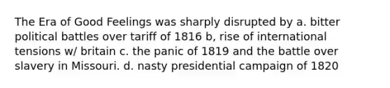 The Era of Good Feelings was sharply disrupted by a. bitter political battles over tariff of 1816 b, rise of international tensions w/ britain c. the panic of 1819 and the battle over slavery in Missouri. d. nasty presidential campaign of 1820