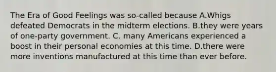 The Era of Good Feelings was so-called because A.Whigs defeated Democrats in the midterm elections. B.they were years of one-party government. C. many Americans experienced a boost in their personal economies at this time. D.there were more inventions manufactured at this time than ever before.