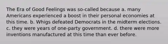 The Era of Good Feelings was so-called because a. many Americans experienced a boost in their personal economies at this time. b. Whigs defeated Democrats in the midterm elections. c. they were years of one-party government. d. there were more inventions manufactured at this time than ever before.